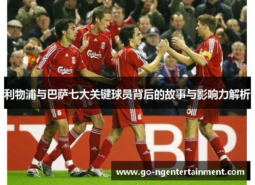 利物浦与巴萨七大关键球员背后的故事与影响力解析
