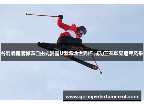 谷爱凌再度称霸自由式滑雪U型场地世界杯 成功卫冕彰显冠军风采