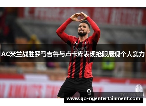 AC米兰战胜罗马吉鲁与卢卡库表现抢眼展现个人实力