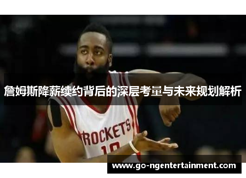 詹姆斯降薪续约背后的深层考量与未来规划解析