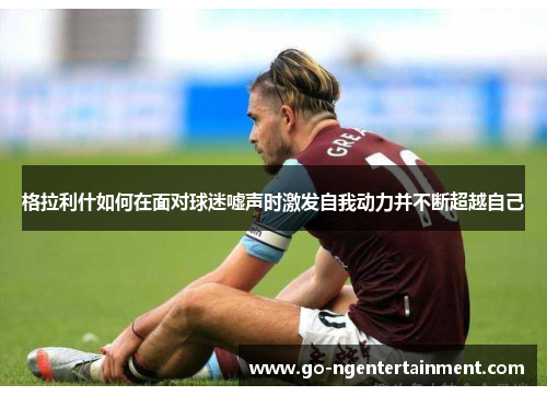 格拉利什如何在面对球迷嘘声时激发自我动力并不断超越自己
