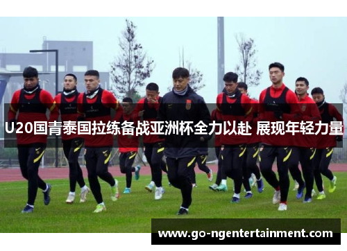 U20国青泰国拉练备战亚洲杯全力以赴 展现年轻力量