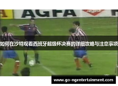 如何在沙特观看西班牙超级杯决赛的详细攻略与注意事项