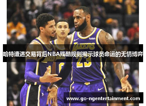 哈特遭遇交易背后NBA残酷规则揭示球员命运的无情博弈