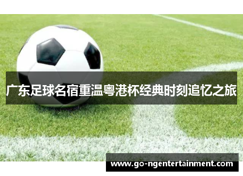 广东足球名宿重温粤港杯经典时刻追忆之旅