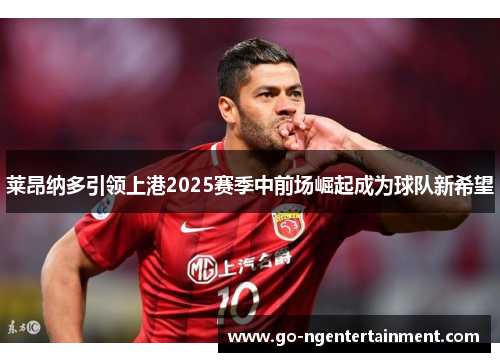 莱昂纳多引领上港2025赛季中前场崛起成为球队新希望
