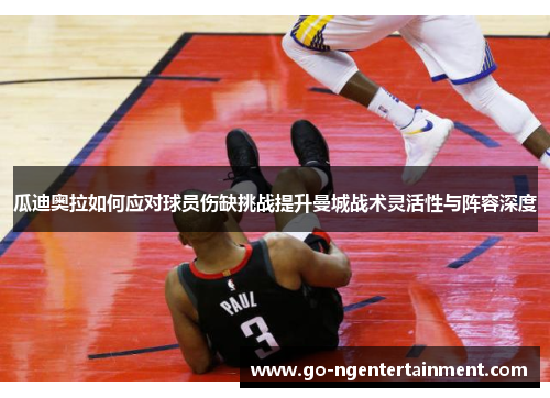 瓜迪奥拉如何应对球员伤缺挑战提升曼城战术灵活性与阵容深度