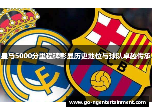 皇马5000分里程碑彰显历史地位与球队卓越传承