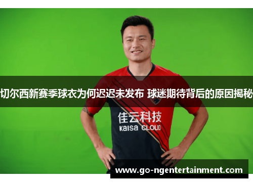 切尔西新赛季球衣为何迟迟未发布 球迷期待背后的原因揭秘