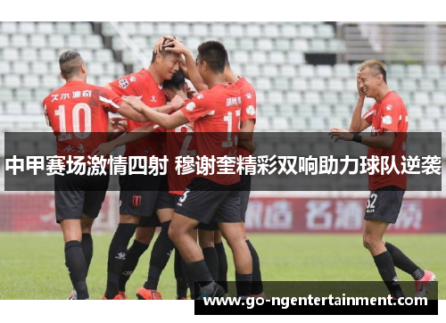 中甲赛场激情四射 穆谢奎精彩双响助力球队逆袭