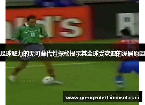 足球魅力的无可替代性探秘揭示其全球受欢迎的深层原因
