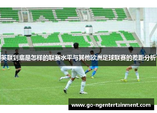 英联到底是怎样的联赛水平与其他欧洲足球联赛的差距分析