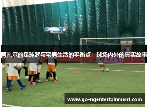 阿扎尔的足球梦与宅男生活的平衡点：球场内外的真实故事