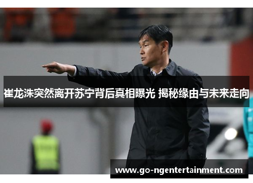 崔龙洙突然离开苏宁背后真相曝光 揭秘缘由与未来走向