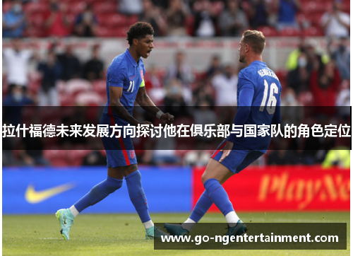 拉什福德未来发展方向探讨他在俱乐部与国家队的角色定位