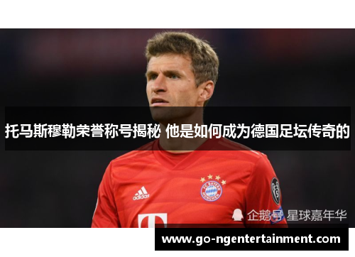 托马斯穆勒荣誉称号揭秘 他是如何成为德国足坛传奇的
