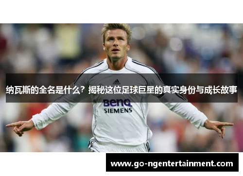纳瓦斯的全名是什么？揭秘这位足球巨星的真实身份与成长故事