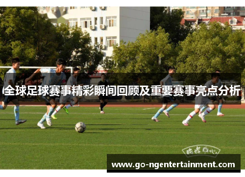 全球足球赛事精彩瞬间回顾及重要赛事亮点分析