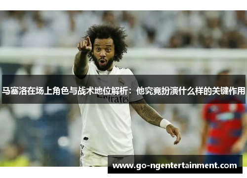 马塞洛在场上角色与战术地位解析：他究竟扮演什么样的关键作用
