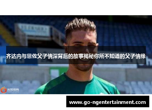 齐达内与恩佐父子情深背后的故事揭秘你所不知道的父子情缘