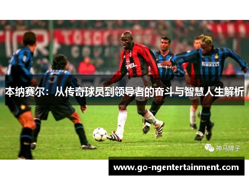 本纳赛尔:从传奇球员到领导者的奋斗与智慧人生解析 本纳赛尔:从传奇球员到领导者的奋斗与智慧人生解析