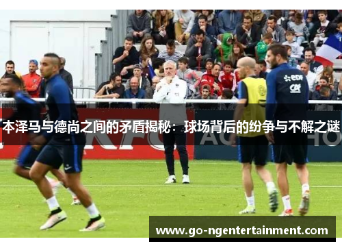 本泽马与德尚之间的矛盾揭秘：球场背后的纷争与不解之谜