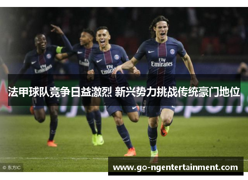 法甲球队竞争日益激烈 新兴势力挑战传统豪门地位