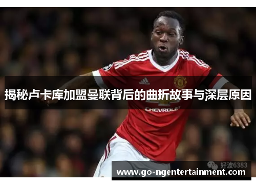 揭秘卢卡库加盟曼联背后的曲折故事与深层原因