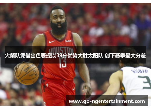 火箭队凭借出色表现以39分优势大胜太阳队 创下赛季最大分差 火箭队凭借出色表现以39分优势大胜太阳队 创下赛季最大分差