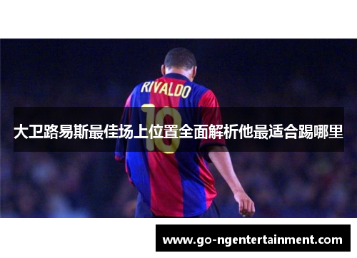 大卫路易斯最佳场上位置全面解析他最适合踢哪里