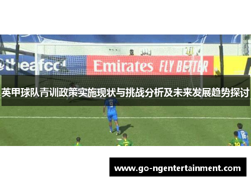 英甲球队青训政策实施现状与挑战分析及未来发展趋势探讨 英甲球队青训政策实施现状与挑战分析及未来发展趋势探讨