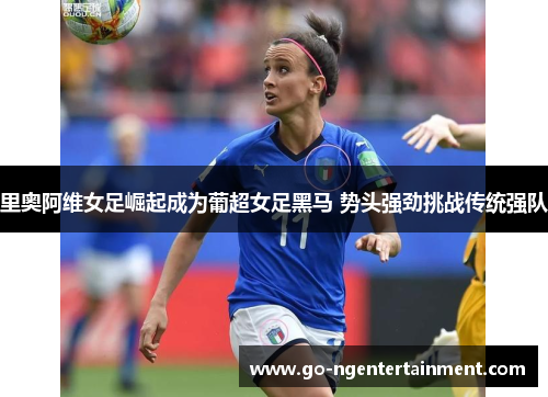 里奥阿维女足崛起成为葡超女足黑马 势头强劲挑战传统强队 里奥阿维女足崛起成为葡超女足黑马 势头强劲挑战传统强队