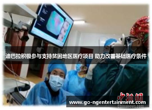 迪巴拉积极参与支持贫困地区医疗项目 助力改善基础医疗条件