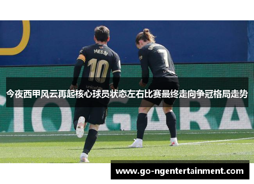 今夜西甲风云再起核心球员状态左右比赛最终走向争冠格局走势