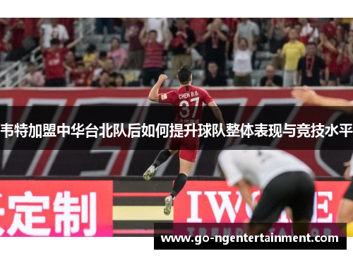 韦特加盟中华台北队后如何提升球队整体表现与竞技水平