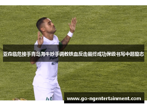 亚森临危接手青岛海牛妙手调教铁血反击最终成功保级书写中超励志